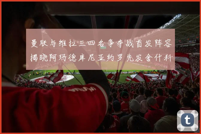 曼联与维拉三四名争夺战首发阵容揭晓阿玛德库尼亚约罗先发舍什科替补出战