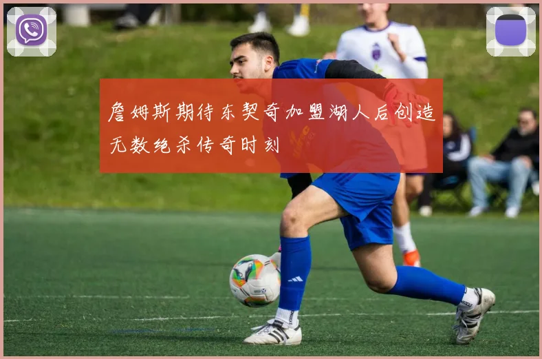 詹姆斯期待东契奇加盟湖人后创造无数绝杀传奇时刻