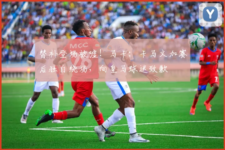 替补登场被嘘！马卡：卡马文加赛后独自绕场，向皇马球迷致歉