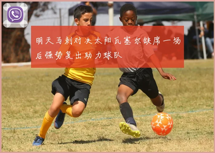 明天马刺对决太阳瓦塞尔缺席一场后强势复出助力球队