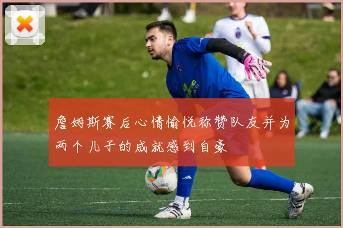 詹姆斯赛后心情愉悦称赞队友并为两个儿子的成就感到自豪