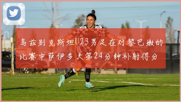 乌兹别克斯坦U23男足在对黎巴嫩的比赛中萨伊多夫第24分钟补射得分领先1-0