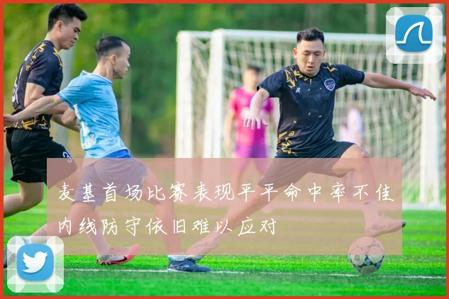 麦基首场比赛表现平平命中率不佳内线防守依旧难以应对