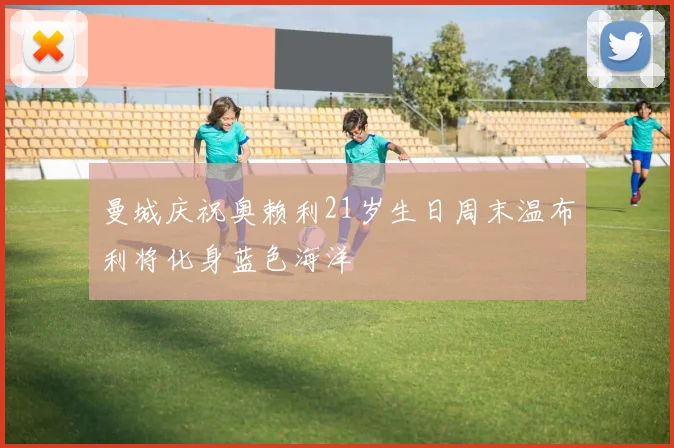 曼城庆祝奥赖利21岁生日周末温布利将化身蓝色海洋