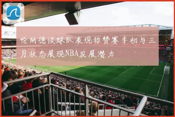 伦纳德谈球队表现称赞赛季初与三月状态展现NBA发展潜力