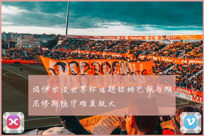诺伊尔谈世界杯话题称姆巴佩与维尼修斯防守难度极大