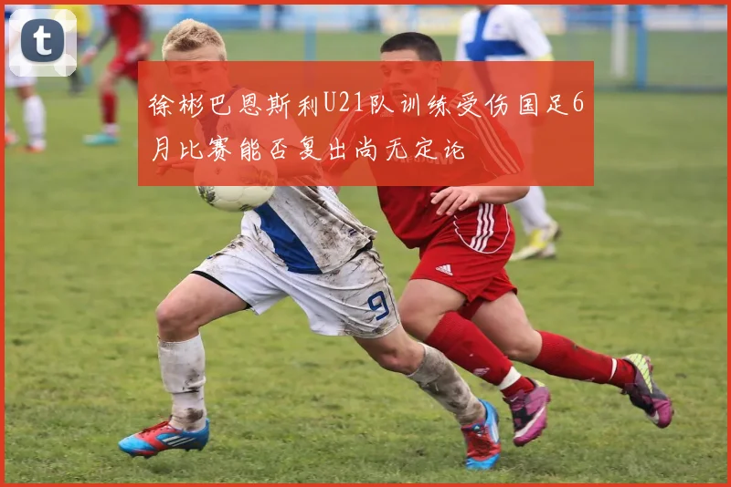 徐彬巴恩斯利U21队训练受伤国足6月比赛能否复出尚无定论