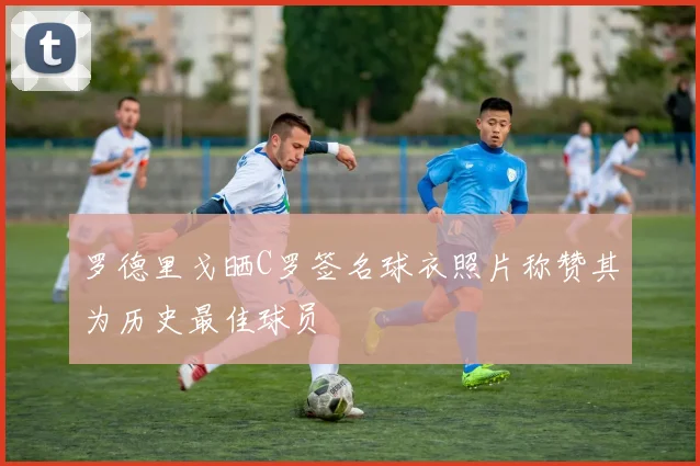 罗德里戈晒C罗签名球衣照片称赞其为历史最佳球员
