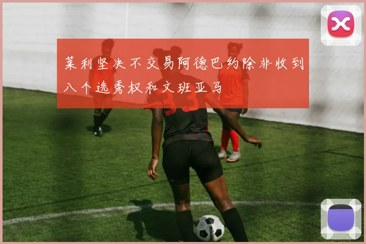 莱利坚决不交易阿德巴约除非收到八个选秀权和文班亚马