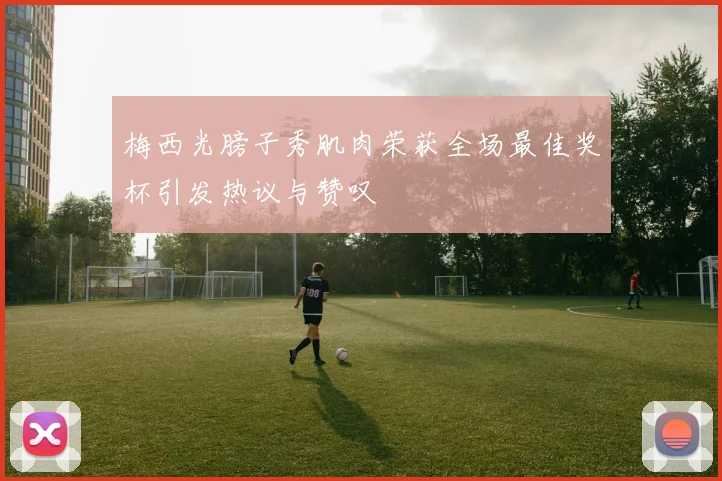 梅西光膀子秀肌肉荣获全场最佳奖杯引发热议与赞叹