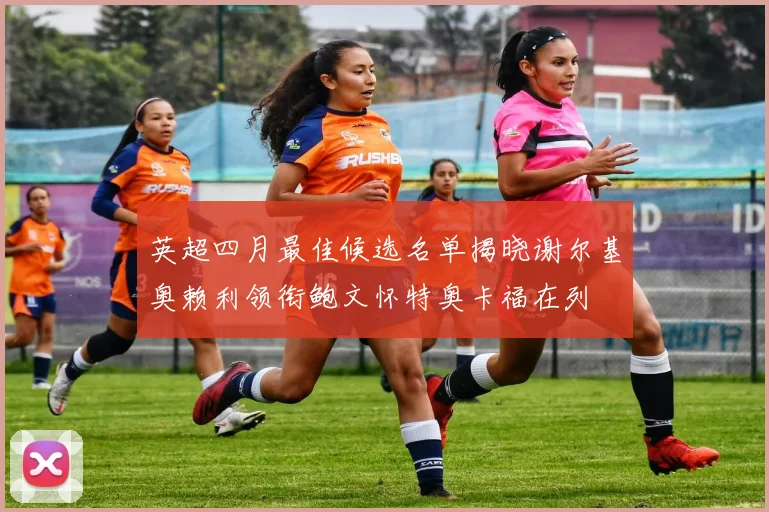 英超四月最佳候选名单揭晓谢尔基奥赖利领衔鲍文怀特奥卡福在列