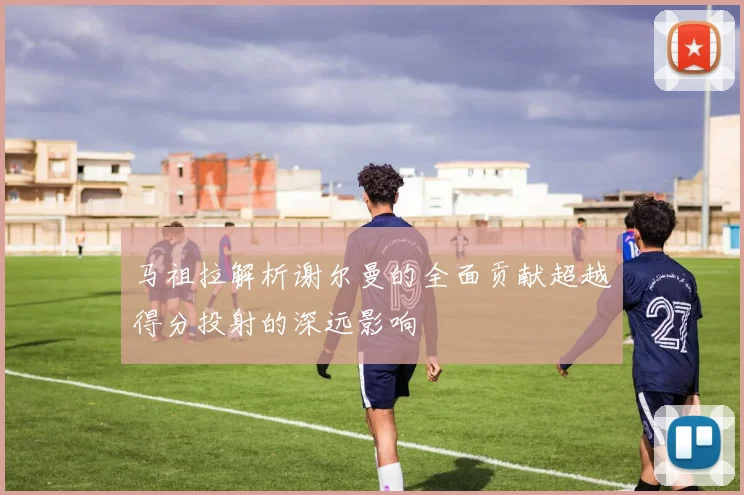 马祖拉解析谢尔曼的全面贡献超越得分投射的深远影响