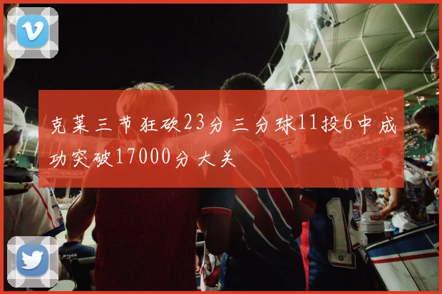 克莱三节狂砍23分三分球11投6中成功突破17000分大关