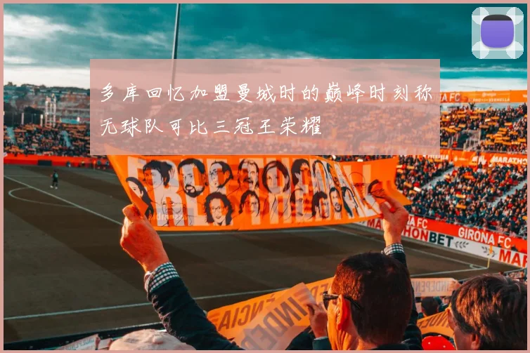 多库回忆加盟曼城时的巅峰时刻称无球队可比三冠王荣耀
