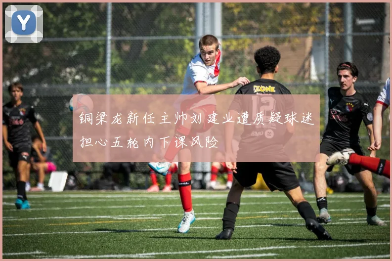 铜梁龙新任主帅刘建业遭质疑球迷担心五轮内下课风险