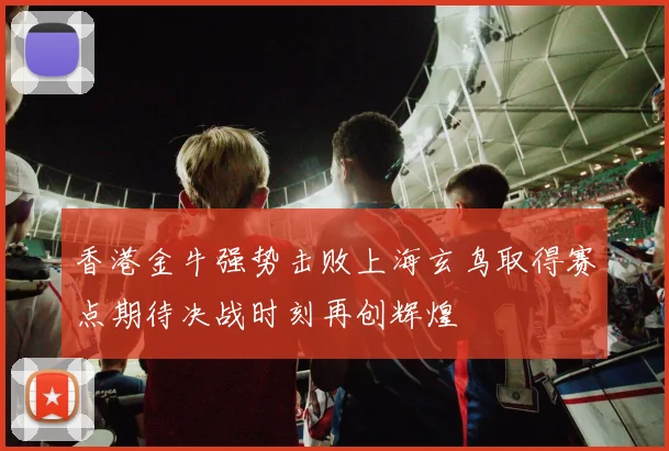 香港金牛强势击败上海玄鸟取得赛点期待决战时刻再创辉煌