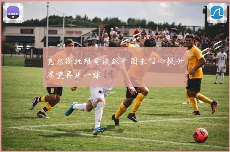 克尔斯托维奇谈扳平国米信心提升渴望再进一球
