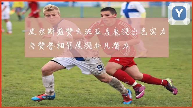 皮尔斯盛赞文班亚马表现出色实力与赞誉相符展现非凡潜力