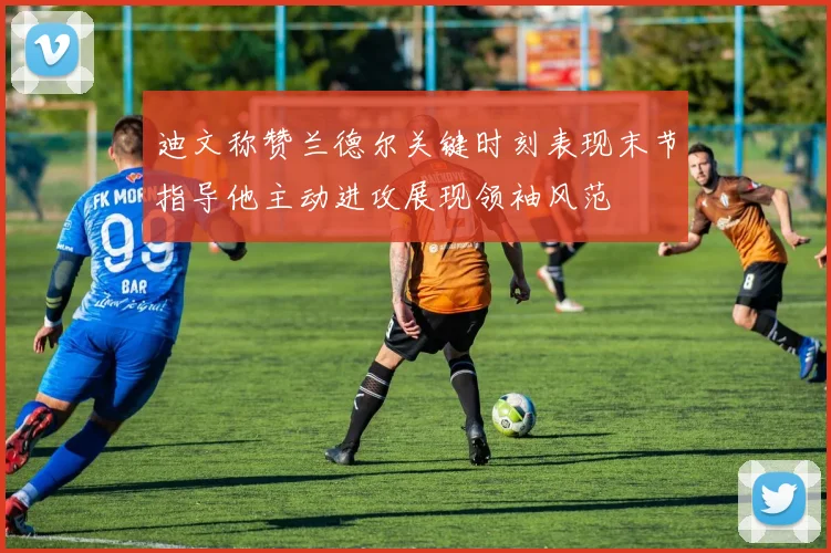 迪文称赞兰德尔关键时刻表现末节指导他主动进攻展现领袖风范