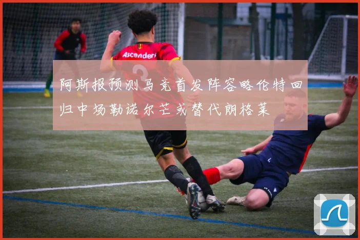 阿斯报预测马竞首发阵容略伦特回归中场勒诺尔芒或替代朗格莱