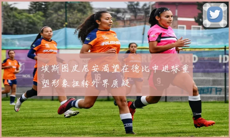 埃斯图皮尼安渴望在德比中进球重塑形象扭转外界质疑