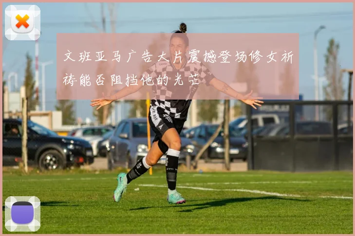 文班亚马广告大片震撼登场修女祈祷能否阻挡他的光芒