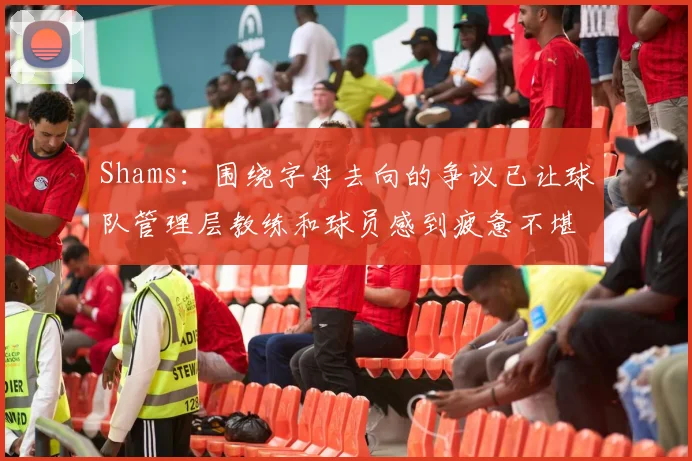 Shams：围绕字母去向的争议已让球队管理层教练和球员感到疲惫不堪