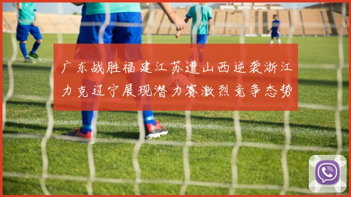 广东战胜福建江苏遭山西逆袭浙江力克辽宁展现潜力赛激烈竞争态势
