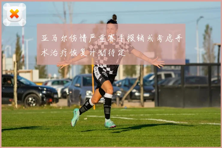 亚马尔伤情严重赛季报销或考虑手术治疗恢复计划待定