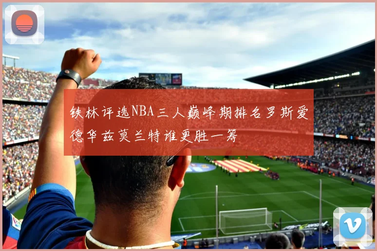 铁林评选NBA三人巅峰期排名罗斯爱德华兹莫兰特谁更胜一筹