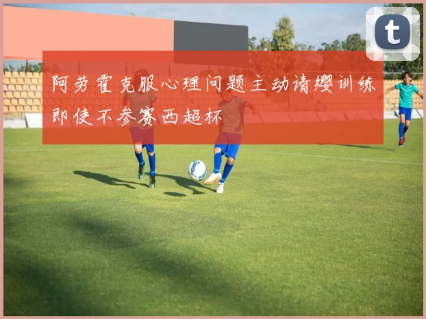 阿劳霍克服心理问题主动请缨训练即使不参赛西超杯