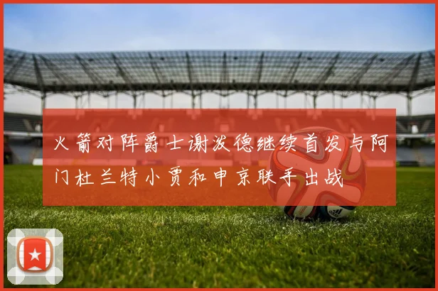 火箭对阵爵士谢泼德继续首发与阿门杜兰特小贾和申京联手出战