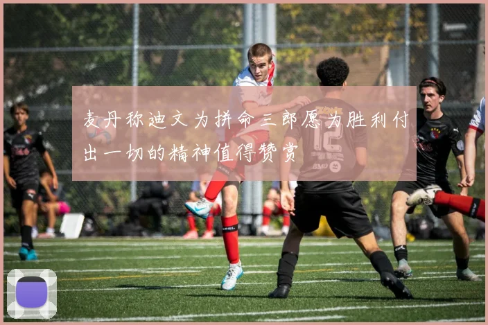 麦丹称迪文为拼命三郎愿为胜利付出一切的精神值得赞赏