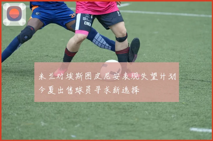 米兰对埃斯图皮尼安表现失望计划今夏出售球员寻求新选择